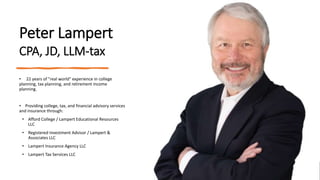 Peter Lampert
CPA, JD, LLM-tax
• 22 years of "real world" experience in college
planning, tax planning, and retirement income
planning.
• Providing college, tax, and financial advisory services
and insurance through:
• Afford College / Lampert Educational Resources
LLC
• Registered Investment Advisor / Lampert &
Associates LLC
• Lampert Insurance Agency LLC
• Lampert Tax Services LLC
 