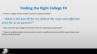 Finding the Right College Fit
- "Is there a college I haven't looked at yet but it might be perfect?"
- "What is the best fit for my child at the most cost-effective
price for us as parents?"
- "How to find the right college fit and how to find non-need based scholarships?"
- "I have an excellent student, but we make too much to qualify for aid, but too little to pay tuition at top
schools, what do we do?"
 
