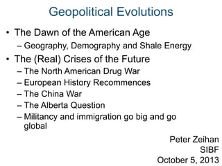 Geopolitical Evolutions
• The Dawn of the American Age
– Geography, Demography and Shale Energy
• The (Real) Crises of the Future
– The North American Drug War
– European History Recommences
– The China War
– The Alberta Question
– Militancy and immigration go big and go
global
Peter Zeihan
SIBF
October 5, 2013
 