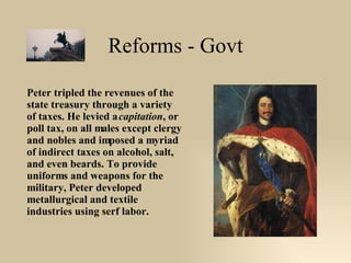 Reforms - Govt Peter tripled the revenues of the state treasury through a variety of taxes. He levied a  capitation , or poll tax, on all males except clergy and nobles and imposed a myriad of indirect taxes on alcohol, salt, and even beards. To provide uniforms and weapons for the military, Peter developed metallurgical and textile industries using serf labor. 