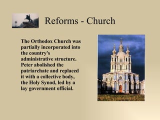 Reforms - Church The Orthodox Church was partially incorporated into the country's administrative structure. Peter abolished the patriarchate and replaced it with a collective body, the Holy Synod, led by a lay government official. 