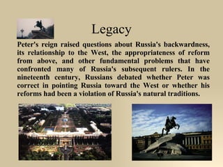 Legacy Peter's reign raised questions about Russia's backwardness, its relationship to the West, the appropriateness of reform from above, and other fundamental problems that have confronted many of Russia's subsequent rulers. In the nineteenth century, Russians debated whether Peter was correct in pointing Russia toward the West or whether his reforms had been a violation of Russia's natural traditions. 