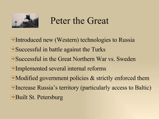 Peter the Great Introduced new (Western) technologies to Russia Successful in battle against the Turks Successful in the Great Northern War vs. Sweden Implemented several internal reforms Modified government policies & strictly enforced them Increase Russia’s territory (particularly access to Baltic) Built St. Petersburg 