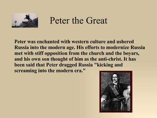 Peter the Great Peter was enchanted with western culture and ushered Russia into the modern age. His efforts to modernize Russia met with stiff opposition from the church and the boyars, and his own son thought of him as the anti-christ. It has been said that Peter dragged Russia "kicking and screaming into the modern era."  
