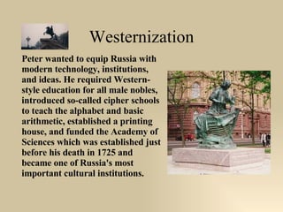 Westernization Peter wanted to equip Russia with modern technology, institutions, and ideas. He required Western-style education for all male nobles, introduced so-called cipher schools to teach the alphabet and basic arithmetic, established a printing house, and funded the Academy of Sciences which was established just before his death in 1725 and became one of Russia's most important cultural institutions.  