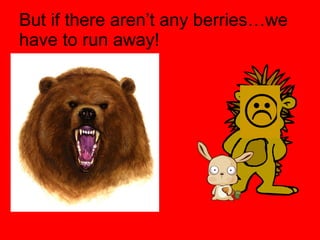 But if there aren’t any berries…we have to run away!  