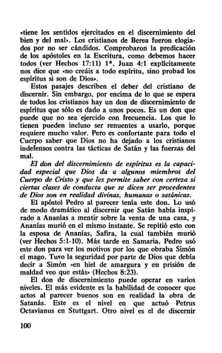«tiene los sentidos ejercitados en el discernimiento del
bien y del mal». Los cristianos de Herea fueron elogia-
dos por no ser cándidos. Comprobaron la predicación
de los apóstoles en la Escritura, como debemos hacer
todos (ver Hechos 17:11) la. Juan 4:1 explicitamente
nos dice que «no creáis a todo espíritu, sino probad los
espíritus si son de Dios».
Estos pasajes describen el deber del cristiano de
discernir. Sin embargo, por encima de lo que se espera
de todos los cristianos hay un don de discernimiento de
espíritus que sólo es dado a unos pocos. Es un don que
puede que no sea ejercido con frecuencia. Los que lo
tienen pueden incluso ser renuentes a usarlo, porque
requiere mucho valor. Pero es confortante para todo el
Cuerpo saber que Dios no ha dejado a los cristianos
indefensos contra las tácticas de Satán y las fuerzas del
mal.
El don del discernimiento de espíritus es la capaci-
dad especial que Dios da a algunos miembros del
Cuerpo de Cristo y que les permite saber con certeza si
ciertas clases de conducta que se dicen ser procedentes
de Dios son en realidad divinas, humanas o satánicas.
El apóstol Pedro al parecer tenía este don. Lo usó
de modo dramático al discernir que Satán había inspi-
rado a Ananías a mentir sobre la venta de una casa, y
Ananías murió en el mismo instante. Se repitió esto con
la esposa de Ananías, Safira, la cual también murió
(ver Hechos 5:1-10). Más tarde en Samaria, Pedro usó
este don para ver los motivos por los que obraba Simón
el mago. Tuvo la seguridad por parte de Dios que debía
decir a Simón «en hiel de amargura y en prisión de
maldad veo que estás» (Hechos 8:23).
El don de discernimiento puede operar en varios
niveles. El más evidente es la habilidad de conocer que
actos al parecer buenos son en realidad la obra de
Satanás. Este es el nivel en que actuó Petrus
Octavianus en Stuttgart. Otro nivel es el de discernir
100
 