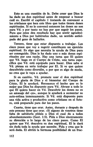 Esto es una cuestión de fe. Debe creer que Dios le
ha dado un don espiritual antes de empezar a buscar
cuál es. Escribí el capítulo 1 tratando de convencer a
los cristianos que leen este libro que todos tienen dones
espirituales. Si no le convencí entonces los dones no son
para Vd. y por tanto no hay por que seguir los pasos.
Para que estos den resultado hay que sentir agradeci-
miento a Dios por habérselos dado, un sentido antici-
pado del gozo de hallarlos.
Tercero, tiene que estar dispuesto a trabajar. Los
cinco pasos que voy a sugerir constituyen un ejercicio
espiritual. Es algo que necesita la ayuda de Dios para
ser conseguido. Dios le ha dado uno o más dones espi-
rituales por una razón. Hay una tarea que El quiere
que Vd. haga en el Cuerpo de Cristo, una tarea espe-
cífica que Vd. está equipado para hacer. Dios sabe si
Vd. piensa en serio trabajar por El. Si ve que quiere
descubrirlo como diversión, o por que es algo de moda,
no crea que le vaya a ayudar.
Si en cambio, Vd. promete usar el don espiritual
para la gloria de Dios y el bienestar del Cuerpo de
Cristo, El le ayudará. Reconozca el hecho que es lo
mejor que Dios ha dispuesto para Vd. Abrase a todo lo
que El quiera hacer en Vd. Descubrir los dones no es
un amasaje del "yo", aunque le ayudará a aumentar su
auto-estima inmensamente. Si Vd. está dispuesto para
una vida activa y productiva como cristiano en el futu-
ro, está preparado para dar los pasos.
Cuarto, tiene que orar. Antes, durante y después de
este proceso tiene que orar. "Si alguno de vosotros tiene
falta de sabiduría pídala a Dios el cual da a todos
abundantemente" (Sant. 1:5). Pida a Dios sinceramente
su dirección a lo largo de los cinco pasos. Como El
quiere que Vd. descubra su don espiritual, El le dará
sin duda toda la ayuda que necesite. Pida y crea que le
será dada. El abrirá la hermosa posibilidad de un fruc-
112
 