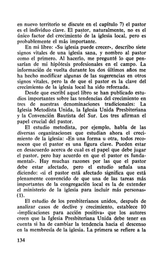 en nuevo territorio se discute en el capítulo 7) el pastor
es el individuo clave. El pastor, naturalmente, no es el
único factor del crecimiento de la iglesia local, pero es
probablemente el más importante.
En mi libro: «Su iglesia puede crecer», describo siete
signos vitales de una iglesia sana, y nombro al pastor
como el primero. Al hacerlo, me pregunté lo que pen-
sarían de mi hipótesis profesionales en el campo. La
información de vuelta durante los dos últimos afios me
ha hecho modificar algunas de las sugerencias en otros
signos vitales, pero la de que el pastor es la clave del
crecimiento de la iglesia local ha sido reforzada.
Desde que escribí aquel libro se han publicado estu-
dios importantes sobre las tendencias del crecimiento en
tres de nuestras denominaciones tradicionales: La
Iglesia Metodista Unida, la Iglesia Unida Presbiteriana
y la Convención Bautista del Sur. Los tres afirman el
papel crucial del pastor.
El estudio metodista, por ejemplo, habla de las
diversas organizaciones que estudian ahora el creci-
miento de la iglesia: «En una forma u otra, todos reco-
nocen que el pastor es una figura clave. Pueden estar
en desacuerdo acerca de cual es el papel que debe jugar
el pastor, pero hay acuerdo en que el pastor es funda-
mental». Hay muchas razones por las que el pastor
debe estar afectado, pero el estudio sefiala una
diciendo: «si el pastor está afectado significa que está
plenamente convencido de que una de las tareas más
importantes de la congregación local es la de extender
el ministerio de la iglesia para incluir más personas»
(1).
El estudio de los presbiterianos unidos, después de
analizar casos de declive y crecimiento, establece 10
<<implicaciones para acción positiva» que los autores
creen que la Iglesia Presbiteriana Unida debe tener en
cuenta si ha de cambiar la tendencia hacia el descenso
en la membresía de la iglesia. La primera se refiere a la
134
 