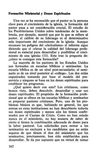 Formación Ministerial y Dones Espirituales
Una vez se ha reconocido que el pastor es la persona
clave para el crecimiento de la iglesia, la formación del
pastor pasa a ser consideración crucial. El estudio de
los Presbiterianos Unidos sobre tendencias de la mem-
bresía, por ejemplo, mostró que por 10 que se refiere al
pastor, el calibre de su liderazgo es el determinativo
más importante del crecimiento de la iglesia. Aunque
reconoce los peligros del «clericalismo» el informe sigue
diciendo que el «elevar la calidad del liderazgo profe-
sional es esencial para desarrollar y posibilitar el creci-
miento de una iglesia•• (11). Esto trae la pregunta de:
¿cómo se consigue esta formación?
La mayoría de los pastores de los Estados Unidos
son formados en escuelas bíblicas y seminarios. La
escuela bíblica es de un nivel post-secundario; el semi-
nario es de un nivel posterior al «colleg~». Los dos están
organizados tomando por base el modelo del pre-
servicio y ninguno se basa en los dones espirituales para
establecer los programas.
¿Qué quiero decir con esto? Los cristianos, como
hemos visto, deben descubrir, desarrollar y usar sus
dones espirituales. El propósito de la formación profe-
sional que se ofrece en las escuelas bíblicas y seminarios
es preparar pastores cristianos. Pero, uno de los pro-
blemas básicos es que, hablando en general, los que
entran en estas instituciones no han descubierto todavía
sus dones espirituales y menos aún los tienen confir-
mados por el Cuerpo de Cristo. Como no han estado
nunca en el ministerio, no hay manera de saber de
cierto si tienen la combinación adecuada de dones para
la labor pastoral. Las solicitudes para entrar a los
seminarios no excluyen a los candidatos que no están
seguros de que tienen el don del ministerio que los
seminarios, precisamente, han sido establecidos para
desarrollar. Se da por supuesto que en virtud de tomar
162
 