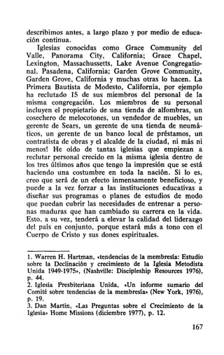 describimos antes, a largo plazo y por medio de educa-
ción continua.
Iglesias conocidas como Grace Community del
Valle, Panorama City, California; Grace Chapel,
Lexington, Massachussetts, Lake Avenue Congregatio-
na!, Pasadena, California; Garden Grove Community,
Garden Grove, California y muchas otras 10 hacen. La
Primera Bautista de Modesto, California, por ejemplo
ha reclutado 15 de sus miembros del personal de la
misma congregación. Los miembros de su personal
incluyen el propietario de una tienda de alfombras, un
cosechero de melocotones, un vendedor de muebles, un
gerente de Sears, un gerente de una tienda de neumá-
ticos, un gerente de un banco local de préstamos, un
contratista de obras y el alcalde de la ciudad, ni más ni
menos! He oído de tantas iglesias que empiezan a
reclutar personal crecido en la misma iglesia dentro de
los tres últimos años que tengo la impresión que se está
haciendo una costumbre en toda la nación. Si 10 es,
creo que será de un efecto inmensamente beneficioso, y
puede a la vez forzar a las instituciones educativas a
diseñar sus programas o planes de estudios de modo
que puedan cubrir las necesidades de entrenar a perso-
nas maduras que han cambiado su carrera en la vida.
Esto, a su vez, tenderá a elevar la calidad del liderazgo
del país en conjunto, porque estará más a tono con el
Cuerpo de Cristo y sus dones espirituales.
1. Warren H. Hartman, «tendencias de la membresia: Estudio
sobre la Declinación y crecimiento de la Iglesia Metodista
Unida 1949-1975», (Nashville: Discipleship Resources 1976),
p.44.
2. Iglesia Presbiteriana Unida, «Un informe sumario del
Comité sobre tendencias de la membresia» (New York, 1976),
p. 19.
3. Dan Martin, «Las Preguntas sobre el Crecimiento de la
Iglesia» Home Missions (diciembre 1977), p. 12.
167
 
