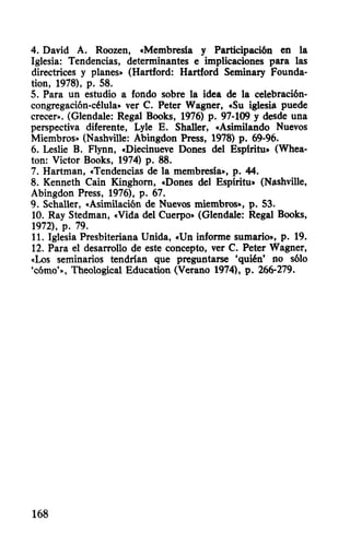 4. David A. Roozen, «Membresia y Participación en la
Iglesia: Tendencias, determinantes e implicaciones para las
directrices y planes» (Hartford: Hartford Seminary Founda-
tion, 1978), p. 58.
5. Para un estudio a fondo sobre la idea de la celebración-
congregación-célula» ver C. Peter Wágner, «Su iglesia puede
crecer». (Glendale: Regal Books, 1976) p. 97-109 Ydesde una
perspectiva diferente, Lyle E. Shaller, «Asimilando Nuevos
Miembros» (Nashville: Abingdon Press, 1978) p. 69-96.
6. Leslie B. Flynn, «Diecinueve Dones del Espiritu» (Whea-
ton: Victor Books, 1974) p. 88.
7. Hartman, «Tendencias de la membresia», p. 44.
8. Kenneth Cain Kinghorn, «Dones del Espiritu» (Nashvi11e,
Abingdon Press, 1976), p. 67.
9. Schaller, «Asimilación de Nuevos miembros», p. 53.
10. Ray Stedman, «Vida del Cuerpo» (Glendale: Regal Books,
1972), p. 79.
11. Iglesia Presbiteriana Unida, «Un informe sumario», p. 19.
12. Para el desarrollo de este concepto, ver C. Peter Wagner,
«Los seminarios tendrian que preguntarse 'quién' no sólo
'cómo'», Theological Education (Verano 1974), p. 266-279.
168
 
