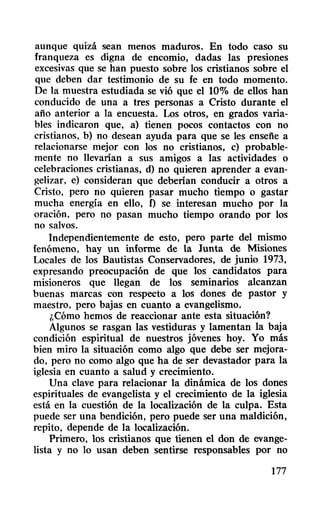 aunque quizá sean menos maduros. En todo caso su
franqueza es digna de encomio, dadas las presiones
excesivas que se han puesto sobre los cristianos sobre el
que deben dar testimonio de su fe en todo momento.
De la muestra estudiada se vió que el 10% de ellos han
conducido de una a tres personas a Cristo durante el
año anterior a la encuesta. Los otros, en grados varia-
bles indicaron que, a) tienen pocos contactos con no
cristianos, b) no desean ayuda para que se les enseñe a
relacionarse mejor con los no cristianos, c) probable-
mente no llevarían a sus amigos a las actividades o
celebraciones cristianas, d) no quieren aprender a evan-
gelizar, e) consideran que deberían conducir a otros a
Cristo, pero no quieren pasar mucho tiempo o gastar
mucha energía en ello, f) se interesan mucho por la
oración, pero no pasan mucho tiempo orando por los
no salvos.
Independientemente de esto, pero parte del mismo
fenómeno, hay un informe de la Junta de Misiones
Locales de los Bautistas Conservadores, de junio 1973,
expresando preocupación de que los candidatos para
misioneros que llegan de los seminarios alcanzan
buenas marcas con respecto a los dones de pastor y
maestro, pero bajas en cuanto a evangelismo.
¡,Cómo hemos de reaccionar ante esta situación?
Algunos se rasgan las vestiduras y lamentan la baja
condición espiritual de nuestros jóvenes hoy. Yo más
bien miro la situación como algo que debe ser mejora-
do, pero no como algo que ha de ser devastador para la
iglesia en cuanto a salud y crecimiento.
Una clave para relacionar la dinámica de los dones
espirituales de evangelista y el crecimiento de la iglesia
está en la cuestión de la localización de la culpa. Esta
puede ser una bendición, pero puede ser una maldición,
repito, depende de la localización.
Primero, los cristianos que tienen el don de evange-
lista y no 10 usan deben sentirse responsables por no
177
 