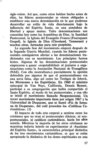 siglo veinte. Así que, como otros habían hecho antes de
ellos, los líderes pentecostales se vieron obligados a
establecer una nueva denominación en la que pudieran
desarrollar un estilo de vida directamente bajo la
influencia del Espíritu Santo, en una atmósfera de
libertad y apoyo mutuo. Tales denominaciones son
conocidas hoy como las Asambleas de Dios, la Santidad
Pentecostal, la Iglesia del Evangelio Franco (Foursquare
Gospel), la Iglesia de Dios (Cleveland, Tennessee) y
muchas otras, formadas para este propósito.
La segunda fase del movimiento empezó después de
la Segunda Guerra Mundial, cuando los líderes pente-
costales consiguieron afectar a las denominaciones tra-
dicionales con su movimiento. Los principios fueron
lentos. Algunas de las denominaciones pentecostales
empezaron a ganar «respetabilidad» al juntarse a orga-
nizaciones como la Asociación Nacional de Evangélicos
(NAE). Con ello neutralizaf()~ parcialmente la opinión
defendida por algunos de que el pentecostalismo era
una secta falsa, algo así como los Testigos de Jehová,
los Mormones y los Espiritistas. En 1960 el ministro
episcopal de Van Nuys, California, Dennis Bennet,
participó a su congregación que había compartido el
Santo Espíritu, al modo de los pentecostales, y con ello
se inició el movimiento llamado Neopentecostal. Un
tercer movimiento importante tiene por origen 1967 y la
Universidad de Duquesne, que se llamó «Fin de Sema-
na de Duquesne», del cuál proceden los «Católicos Ca-
rismáticos». (1)
El impacto de todo esto empezó a sentirse entre los
cristianos que no eran ni pentecostales clásicos, ni neo-
pentecostales, ni católicos carismáticos, hacia los afios
setenta. Mientras la mayoría de los otros cristianos no
muestran todavía interés en experimentar el «bautismo
del Espíritu Santo», la característica principal distintiva
de los tres movimientos carismáticos, es que se están
apropiando la dinámica de los dones espirituales en una
17
 