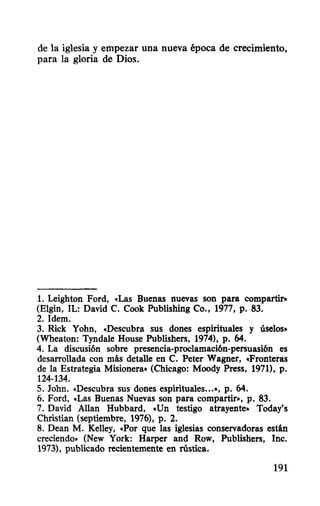 de la iglesia y empezar una nueva época de crecimiento,
para la gloria de Dios.
1. Leighton Ford, «Las Buenas nuevas son para compartir.
(Elgin, IL: David C. Cook Publishing Co., 1977, p. 83.
2.Idem.
3. Rick Yohn, «Descubra sus dones espirituales y úselos»
(Wheaton: Tyndale House Publishers, 1974), p. 64.
4. La discusi6n sobre presencia-proclamaci6n-persuasi6n es
desarrollada con más detalle en C. Peter Wagner, «Fronteras
de la Estrategia Misionera» (Chicago: Moody Press, 1971), p.
124-134.
S. John. «Descubra sus dones espirituales...», p. 64.
6. Ford, «Las Buenas Nuevas son para compartir», p. 83.
7. David Allan Hubbard, «Un testigo atrayente» Today's
Christian (septiembre, 1976), p. 2.
8. Dean M. Kelley, «Por que las iglesias conservadoras están
creciendo» (New York: Harper and Row, Publishers, Inc.
1973), publicado recientemente en rústica.
191
 