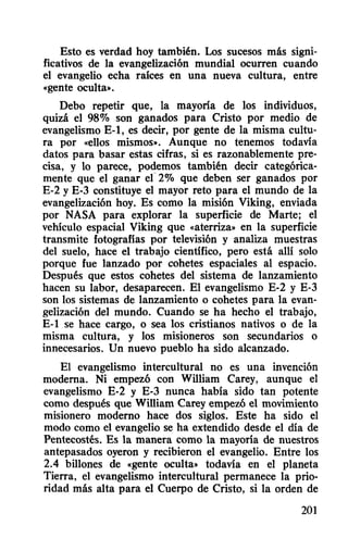 Esto es verdad hoy también. Los sucesos más signi-
ficativos de la evangelización mundial ocurren cuando
el evangelio echa raíces en una nueva cultura, entre
«gente oculta».
Debo repetir que, la mayoría de los individuos,
quizá el 98% son ganados para Cristo por medio de
evangelismo E-I, es decir, por gente de la misma cultu-
ra por «ellos mismos». Aunque no tenemos todavía
datos para basar estas cifras, si es razonablemente pre-
cisa, y lo parece, podemos también decir categórica-
mente que el ganar ef 2% que deben ser ganados por
E-2 y E-3 constituye el mayor reto para el mundo de la
evangelización hoy. Es como la misión Viking, enviada
por NASA para explorar la superficie de Marte; el
vehículo espacial Viking que «aterriza» en la superficie
transmite fotografías por televisión y analiza muestras
del suelo, hace el trabajo científico, pero está allí solo
porque fue lanzado por cohetes espaciales al espacio.
Después que estos cohetes del sistema de lanzamiento
hacen su labor, desaparecen. El evangelismo E-2 y E·3
son los sistemas de lanzamiento o cohetes para la evan-
gelización del mundo. Cuando se ha hecho el trabajo,
E-I se hace cargo, o sea los cristianos nativos o de la
misma cultura, y los misioneros son secundarios o
innecesarios. Un nuevo pueblo ha sido alcanzado.
El evangelismo intercultural no es una invención
moderna. Ni empezó con William Carey, aunque el
evangelismo E-2 y E-3 nunca había sido tan potente
como después que William Carey empero el movimiento
misionero moderno hace dos siglos. Este ha sido el
modo como el evangelio se ha extendido desde el día de
Pentecostés. Es la manera como la mayoría de nuestros
antepasados oyeron y recibieron el evangelio. Entre los
2.4 billones de «gente oculta» todavía en el planeta
Tierra, el evangelismo intercultural permanece la prio-
ridad más alta para el Cuerpo de Cristo, si la orden de
201
 
