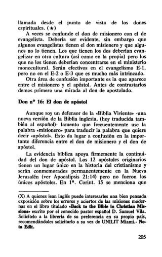 llamada desde el punto de vista de los dones
espirituales. (*)
A veces se confunde el don de misionero con el de
evangelista. Deberla ser evidente, sin embargo que
algunos evangelistas tienen el don misionero y que algu-
nos no 10 tienen. Los que tienen los dos deberlan evan-
gelizar en otra cultura (así como en la propia) pero los
que no los tienen deberlan concentrarse en el ministerio
monocultural. Serán efectivos en el evangelismo E-1,
pero no en el E-2 o E.:J que es mucho más intrincado.
Otra área de confusión importante es la que aparece
entre el misionero y el apóstol. Antes de contrastarlos
demos primero una mirada al don de apostolado.
Don nO 16: El don de apóstol
Aunque soy un defensor de la "Biblia Viviente,. -una
nueva versión de la Biblia inglesia, (hoy traducida tam-
bién al español)- lamento que frecuentemente use la
palabra "misionero,. para traducir la palabra que quiere
decir «apóstol». Esto da lugar a confusión en la impor-
tante diferencia entre el don de misionero y el don de
apóstol.
La evidencia bíblica apoya firmemente la continui-
dad del don de apóstol. Los 12 apóstoles originarios
tienen un lugar único en la historia del cristianismo y
serán conmemorados permanentemente en la Nueva
Jerusalén (ver Apocalipsis 21:14) pero no fueron los
únicos apóstoles. En 1a. Corinto 15 se menciona que
(X) A quienes lean inglés puede interesarles una bien pensada
exposición sobre los errores y aciertos de las misiones moder-
nas en el libro titulado cBack tu the Blble In ChrIstIan MIII-
siollS» escrito por el conocido pastor espafiol O. Samuel VDa.
Solicltelo a la librería de su preferencia en su propio pais,
recomendándoles solicitarlo a su vez de UNILIT Miami.- No-
ta EdIt.
205
 