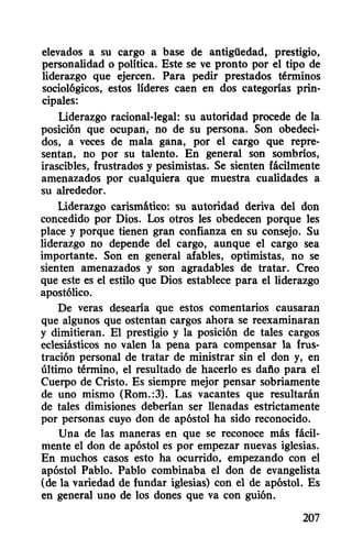 elevados a su cargo a base de antigüedad, prestigio,
personalidad o política. Este se ve pronto por el tipo de
liderazgo que ejercen. Para pedir prestados términos
socio16gicos, estos líderes caen en dos categorías prin-
cipales:
Liderazgo racional-legal: su autoridad procede de la
posici6n que ocupan,- no de su persona. Son obedeci-
dos, a veces de mala gana, por el cargo que repre-
sentan, no por su talento. En general son sombríos,
irascibles, frustrados y pesimistas. Se sienten fácilmente
amenazados por cualquiera que muestra cualidades a
su alrededor.
Liderazgo carismático: su autoridad deriva del don
concedido por Dios. Los otros les obedecen porque les
place y porque tienen gran confianza en su consejo. Su
liderazgo no depende del cargo, aunque el cargo sea
importante. Son en general afables, optimistas, no se
sienten amenazados y son agradables de tratar. Creo
que este es el estilo que Dios establece para el liderazgo
apost6lico.
De veras desearía que estos comentarios causaran
que algunos que ostentan cargos ahora se reexaminaran
y dimitieran. El prestigio y la posici6n de tales cargos
eclesiásticos no valen la pena para compensar la frus-
traci6n personal de tratar de ministrar sin el don y, en
último término, el resultado de hacerlo es dafio para el
Cuerpo de Cristo. Es siempre mejor pensar sobriamente
de uno mismo (Rom.:3). Las vacantes que resultarán
de tales dimisiones deberían ser llenadas estrictamente
por personas cuyo don de ap6stol ha sido reconocido.
Una de las maneras en que se reconoce más fácil-
mente el don de ap6stol es por empezar nuevas iglesias.
En muchos casos esto ha ocurrido, empezando con el
ap6stol Pablo. Pablo combinaba el don de evangelista
(de la variedad de fundar iglesias) con el de ap6stol. Es
en general uno de los dones que va con gui6n.
207
 
