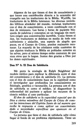 Algunos de los que tienen el don de conocimiento y
que hacen una contribución directa a la extensión del
evangelio son los traductores de la Biblia. Wycliffe, los
traductores de la Biblia luteranos; las diversas socieda-
des bíblicas alrededor del mundo, reclutan traductores
con el don de conocimiento, a veces combinado con el
don de misionero. Las horas y horas de paciente bús-
queda de palabras y conceptos en un lenguaje sin escri-
tura exigen una concentración increíble. Como tienen el
don, los traductores se deleitan en medio de todo este
sufrimiento y aislación, una especie de alegría que
pocos, en el Cuerpo de Cristo, pueden realmente reco-
nocer. La mayoría de los cristianos están contentos de
que alguien traduzca la Biblia en poblados remotos en
las selvas, pero al mismo tiempo están contentos de que
sean otros que 10 hagan. Juntos den gracias a Dios por
los dones espirituales.
Don N° 8: El Don de Sabidulía
Me gusta la analogía de Ralph Neighbour del
modelo médico para explicar la diferencia entre el don
del conocimiento y el don de sabiduría (1). La persona
con el don de conocimiento hace en lo espiritual como
el investigador que profundiza los conocimientos en
fisiología, genética o vacunación. La persona con el don
de sabiduría es como el médico, al diagnosticar la
enfermedad del paciente y aplicar los recursos de la
ciencia médica al caso particular.
El don de sabidurla es la capacidad especial que da
Dios a ciertos miembros del Cuerpo de Cristo de cono-
cer las intenciones del Esplritu Santo de tal manera que
recibe la respuesta a como aplicar un conocimiento
dado a necesidades especificas que aparecen en el
Cuerpo de Cristo.
La persona que tiene el don de sabiduría sabe cómo
llegar al fondo de un problema rápidamente. Tiene un
219
 