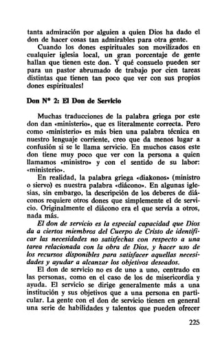tanta admiración por alguien a quien Dios ha dado el
don de hacer cosas tan admirables para otra gente.
Cuando los dones espirituales son movilizados en
cualquier iglesia local, un gran porcentaje de gente
hallan que tienen este don. Y qué consuelo pueden ser
para un pastor abrumado de trabajo por cien tareas
distintas que tienen tan poco que ver con sus propios
dones espirituales!
Don N° 2: El Don de Servicio
Muchas traducciones de la palabra griega por este
don dan «ministerio», que es literalmente correcta. Pero
como «ministerio» es más bien una palabra técnica en
nuestro lenguaje corriente, creo que da menos lugar a
confusión si se le llama servicio. En muchos casos este
don tiene muy poco que ver con la persona a quien
llamamos «ministro» y con el sentido de su labor:
«ministerio».
En realidad, la palabra griega «diakonos» (ministro
o siervo) es nuestra palabra «diácono». En algunas igle-
sias, sin embargo, la descripción de los deberes de diá-
conos requiere otros dones que simplemente el de servi-
cio. Originalmente el diácono era el que servía a otros,
nada más.
El don de servicio es la especial capacidad que Dios
da a ciertos miembros del Cuerpo de Cristo de identifi-
car las necesidades no satisfechas con respecto a una
tarea relacionada con la obra de Dios, y hacer uso de
los recursos disponibles para satisfacer aquellas necesi-
dades y ayudar a alcanzar los objetivos deseados.
El don de servicio no es de uno a uno, centrado en
las personas, como en el caso de los de misericordia y
ayuda. El servicio se dirige generalmente más a una
institución y sus objetivos que a una persona en parti-
cular. La gente con el don de servicio tienen en general
una serie de habilidades y talentos que pueden ofrecer
225
 