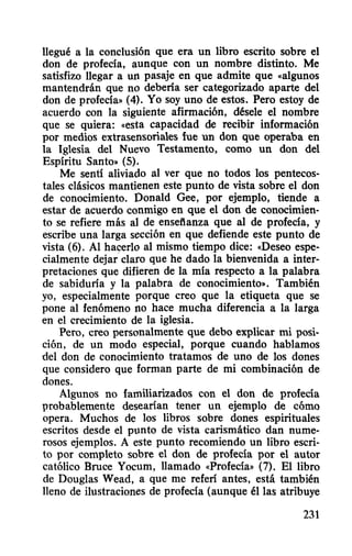 llegué a la conclusión que era un libro escrito sobre el
don de profecía, aunque con un nombre distinto. Me
satisfizo llegar a un pasaje en que admite que «algunos
mantendrán que no debería ser categorizado aparte del
don de profecía» (4). Yo soy uno de estos. Pero estoy de
acuerdo con la siguiente afirmación, dése1e el nombre
que se quiera: «esta capacidad de recibir información
por medios extrasensoriales fue un don que operaba en
la Iglesia del Nuevo Testamento, como un don del
Espíritu Santo» (5).
Me sentí aliviado al ver que no todos los pentecos-
tales clásicos mantienen este punto de vista sobre el don
de conocimiento. Dona1d Gee, por ejemplo, tiende a
estar de acuerdo conmigo en que el don de conocimien-
to se refiere más al de ensefianza que al de profecía, y
escribe una larga sección en que defiende este punto de
vista (6). Al hac:erlo al mismo tiempo dice: «Deseo espe-
cialmente dejar claro que he dado la bienvenida a inter-
pretaciones que difieren de la mía respecto a la palabra
de sabiduría y la palabra de conocimiento». También
yo, especialmente porque creo que la etiqueta que se
pone al fenómeno no hace mucha diferencia a la larga
en el crecimiento de la iglesia.
Pero, creo personalmente que debo explicar mi posi-
ción, de un modo especial, porque cuando hablamos
del don de conocimiento tratamos de uno de los dones
que considero que forman parte de mi combinación de
dones.
Algunos no familiarizados con el don de profecía
probablemente desearían tener un ejemplo de cómo
opera. Muchos de los libros sobre dones espirituales
escritos desde el punto de vista carismático dan nume-
rosos ejemplos. A este punto recomiendo un libro escri-
to por completo sobre el don de profecía por el autor
católico Broce Yocum, llamado «Profecía» (7). El libro
de Doug1as Wead, a que me referí antes, está también
lleno de ilustraciones de profecía (aunque é11as atribuye
231
 