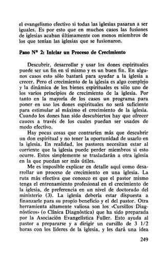 el evangelismo efectivo si todas las iglesias pasaran a ser
iguales. Es por esto que en muchos casos las fusiones
de iglesias acaban últimamente con menos miembros de
los que tenían las iglesias que se fusionaron.
Paso N° 2: Iniciar un Proceso de Crecimiento
Descubrir, desarrollar y usar los dones espirituales
puede ser un fin en sí mismo y es un buen fin. En algu-
nos casos esto sólo bastará para ayudar a la iglesia a
crecer. Pero el crecimiento de la iglesia es algo complejo
y la dinámica de los bienes espirituales es sólo uno de
los varios principios de crecimiento de la iglesia. Por
tanto en la mayoría de los casos un programa para
poner en uso los dones espirituales no será suficiente
para estimular al máximo el crecimiento de la iglesia.
Cuando los dones han sido descubiertos hay que ofrecer
cauces a través de los cuales puedan ser usados de
modo efectivo.
Hay pocas cosas que contraríen más que descubrir
un don espiritual y no tener la oportunidad de usarlo en
la iglesia. En realidad, los pastores necesitan estar al
corriente que la iglesia puede perder miembros si esto
ocurre. Estos simplemente se trasladarán a otra iglesia
en la que puedan ser más útiles.
Me es imposible explicar en detalle aquí como desa-
rrollar un proceso de crecimiento en una iglesia. La
ruta más efectiva que conozco es que el pastor mismo
tenga el entrenamiento profesional en el crecimiento de
la iglesia, de preferencia en un nivel de doctorado del
ministerio (3). La iglesia debería estar dispuesta a
finanzarle para su propio beneficio y el del pastor. Otra
herramienta altamente valiosa son los «Cursillos Diag-
nósticos» (o Clínica Diagnóstica) que ha sido preparada
por la Asociación Evangelística Fuller. Esto ayuda al
pastor a prepararse y a dirigir un cursillo de 3 112
horas con los líderes de la iglesia, y les dará una idea
249
 