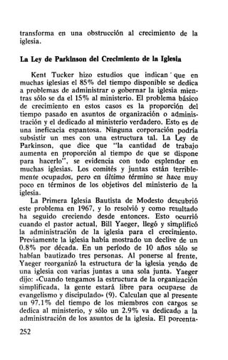 transforma en una obstrucción al crecimiento de la
iglesia.
La Ley de Parkinson del Crecimiento de la Iglesia
Kent Tucker hizo estudios que indican' que en
muchas iglesias el 85% del tiempo disponible se dedica
a problemas de administrar o gobernar la iglesia mien-
tras sólo se da el 15% al ministerio. El problema básico
de crecimiento en estos casos es la proporción del
tiempo pasado en asuntos de organización o adminis-
tración y el dedicado al ministerio verdadero. Esto es de
una ineficacia espantosa. Ninguna corporación podría
subsistir un mes con una estructura tal. La Ley de
Parkinson, que dice que "la cantidad de trabajo
aumenta en proporción al tiempo de que se dispone
para hacerlo", se evidencia con todo esplendor en
muchas iglesias. Los comités y juntas están terrible-
mente ocupados, pero en último ténnmo se hace muy
poco en términos de los objetivos del ministerio de la
iglesia.
La Primera Iglesia Bautista de Modesto de~cubrió
este problema en 1967, y 10 resolvió y como re~ultado
ha seguido creciendo desde entonces. Esto ocurrió
cuando el pastor actual, Bill Yaeger, llegó y simplificó
la administración de la iglesia para el crecimiento.
Previamente la iglesia había mostrado un declive de un
0.8% por década. En un período de 10 años sólo se
habían bautizado tres personas. Al ponerse al frente,
Yaeger reorganizó la estructura de' la iglesia yendo de
una iglesia con varias juntas a una sola junta. Yaeger
dijo: «Cuando tengamos la estructura de la organización
simplificada, la gente estará libre para ocuparse de
evangelismo y discipulado» (9). Calculan que al presente
un 97.1 % del tiempo de los miembros con cargos se
dedica al ministerio, y sólo un 2.9% va dedicado a la
administración de los asuntos de la iglesia. El porcenta-
252
 