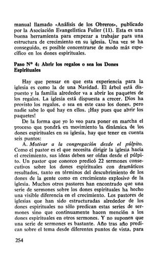 manual llamado «Análisis de los Obreros», publicado
por la Asociación Evangelística Fuller (11). Esta es una
buena herramienta para empezar a trabajar para una
estructura de crecimiento en su iglesia. Una vez se ha
conseguido, es posible concentrarse de modo más espe-
cífico en los dones espirituales.
Paso N° 4: Abrir los regalos o sea los Dones
Espirituales
Hay que pensar en que esta experiencia para la
iglesia es como la de una Navidad. El árbol está dis-
puesto y la familia alrededor va a abrir los paquetes de
los regalos. La iglesia está dispuesta a crecer. Dios ha
provisto los regalos, o sea en este caso los done~, pero
nadie sabe lo qué hay en ellos. ¡Hay pues que abrir los
paquetes!
De la forma que yo lo veo para poner en marcha el
proceso que pondrá en mw.imiento la dinámica de lw;;
dones espirituales en su iglesia, hay que tener en cuenta
seis puntos:
A. Motivar a la congregación desde el púlpito.
Como el pastor es el que necesita dirigir la iglesi~ hacia
el crecimiento, sus ideas deben ser oídas desde el púlpi-
to. Un pastor que conozco predicó 22 sermones conse-
cutivos sobre los dones espirituales con dramáticos
resultados, tanto en términos del descubrimiento de los
dones de la gente como en crecimiento explosivo de la
iglesia. Muchos otros pastores han encontrado que una
serie de sermones sobre los dones espirituales ha hecho
una visible diferencia en el crecimiento. Los pastores de
iglesias que han sido estructuradas alrededor de los
dones espirituales no sólo predican estas series de ser-
mones sino que continuamente hacen mención a los
dones espirituales en otros sermones. Y no suponen que
una serie de sermones es bastante. Afio tras afio predi-
can sobre el tema desde diferentes puntos de vist~, para
254
 