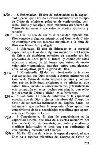 ~o- 4. Exhortación. El don de exhortación es la capaci-
dad especial que Dios da a ciertos miembros del Cuerpo
de Cristo de ministrar palabras de confortación, con-
suelo, ánimo y consejo a otros miembros del Cuerpo de
Cristo de tal manera que estos se sientan ayudados y
sanados.
qo - S. Dar. El don de dar es la capacidad especial que
Dios concede a algunos miembros del Cuerpo de Cristo
de contribuir con sus recursos materiales a la obra de
Dios con liberalidad y alegria.
1se- 6. Liderazgo. El don de liderazgo es la especial
capacidad que Dios da a algunos miembros del Cuerpo
de Cristo de establecer objetivos de acuerdo con los
propósitos de Dios para el futuro, y comunicar estos
objetivos a otros, de tal forma que estos, de modo
voluntario y armonioso, trabajen juntos para alcanzar
aquellos objetivos, para la gloria de Dios.
222.- 7. Misericordia. El don de misericordia es la espe-
cial capacidad que Dios concede a ciertos miembros del
Cuerpo de Cristo de sentir simpatía genuina y compa-
sión por los individuos, cristianos o no cristianos, que
sufren física, mental o emocionalmente, y transforman
esta compasi6n en actos, hechos con alegría, que refle-
jan el amor de Cristo y alivian los sufrimientos.
'G)'J - 8. Sabiduría. El don de sabiduría es la capacidad
especial que da Dios a ciertos miembros del Cuerpo de
Cristo de conocer las intenciones del Espiritu Santo, de
tal manera que reciben la respuesta c6mo aplicar un
conocimiento dado a necesidades especificas que apare-
cen en el Cuerpo de Cristo.
·21.~ _ 9. Conocimiento. El don de conocimiento es la
capacidad especial que Dios da a ciertos miembros del
Cuerpo de Cristo de descubrir, acumular y analizar y
clarificar informaci6n e ideas que son pertinentes al
crecimiento y bienestar del Cuerpo.
1.'5'1 - 10. Fe. El don de la fe es la especial capacidad que
Dios da a algunos miembros del Cuerpo de Cristo de
263
 