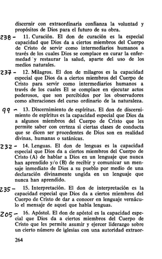 discernir con extraordinaria confianza la voluntad y
propósitos de Dios para el futuro de su obra.
Z38 - 11. Curación. El don de curación es la especial
capacidad que Dios da a ciertos miembros del Cuerpo
de Cristo de servir como intermediarios humanos a
través de los cuales Dios se complace en curar la enfer-
medad -y restaurar la salud, aparte del uso de los
medios naturales.
Z3:¡' - 12. Milagros. El don de milagros es la capacidad
especial que Dios da a ciertos miembros del Cuerpo de
Cristo para servir como intermediarios humanos a
través de los cuales El se complace en ejecutar actos
poderosos, que son percibidos por los observadores
como alteraciones del curso ordinario de la naturaleza.
qq.... 13. Discernimiento de espíritus. El don de discerni-
miento de espíritus es la capacidad especial que Dios da
a algunos miembros del Cuerpo de Cristo que les
permite saber con certeza si ciertas clases de conducta
que se dicen ser procedentes de Dios son en realidad
divinas, humanas o satánicas.
2 ~2 - 14. Lenguas. El don de lenguas es la capacidad
especial que Dios da a ciertos miembros del Cuerpo de
Cristo (A) de hablar a Dios en un lenguaje que nunca
han aprendido y/o (B) de recibir y comunicar un men-
saje inmediato de Dios a su pueblo por medio de una
declaración divinamente ungida en un lenguaje que
nunca han aprendido.
2.35 - 15. Interpretación. El don de interpretación es la
capacidad especial que Dios da a ciertos miembros del
Cuerpo de Cristo de dar a conocer en lenguaje vernácu-
lo el mensaje de aquel que habla lenguas.
ZOS - 16. Apóstol. El don de apóstol es la capacidad espe-
cial que Dios da a ciertos miembros del Cuerpo de
Cristo que les permite asumir y ejercer liderazgo sobre
un cierto número de iglesias con una autoridad extraor-
264
 