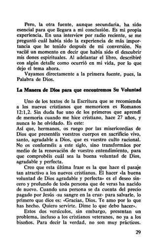 Pero, la otra fuente, aunque secundaria, ha sido
esencial para que llegara a mi conclusión. Es mi propia
experiencia. En una interview por radio reciente, se me
preguntó cuál había sido la experiencia de más impor-
tancia que he tenido después de mi conversión. No
vacilé un momento en decir que había sido el descubrir
mis dones espirituales. Al adelantar el libro, describiré
con algún detalle como ocurrió en mi vida, por 10 que
dejo el tema ahora.
Vayamos directamente a la primera fuente, pues, la
Palabra de Dios.
La Manera de Dios para que encontremos Su Voluntad
Uno de los textos de la Escritura que se recomienda
a los nuevos cristianos que memoricen es Romanos
12:1,2. Sin duda fue uno de los primeros que aprendí
de memoria cuando me hice cristiano, hace 27 años, y
nunca lo he olvidado. Es este:
Así que, hermanos, os ruego por las misericordias de
Dios que presentéis vuestros cuerpos en sacrificio vivo,
santo, agradable a Dios, que es vuestro culto racional.
No os conforméis a este siglo, sino transformáos por
medio de la renovación de vuestro entendimiento, para
que comprobéis cuál sea la buena voluntad de Dios,
agradable y perfecta.
Creo que esta última frase es la que hace el pasaje
tan atractivo a los nuevos cristianos. El hacer «la buena
voluntad de Dios agradable y perfecta» es el deseo sin-
cero y profundo de toda persona que de veras ha nacido
de nuevo. Cuando una persona se da cuenta del precio
pagado por Jesús -su sangre en la cruz- para salvarle, 10
primero que dice es: «Gracias, Dios. Te amo por lo que
has hecho. Quiero servirte. Dime lo que debo hacer».
Estos dos versículos, sin embargo, presentan un
problema, incluso a los cristianos veteranos, no ya a los
bisoños. Para decir la verdad, no son muy prácticos.
29
 