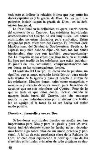 todo esto es indicar la relación íntima que hay entre los
dones espirituales y la gracia de Dios. Es por esto que
podemos incluir «según la gracia de Dios», en la defi-
nición funcional.
La frase final en la definición es «para usarlo dentro
del contexto de su Cuerpo». Los cristianos individuales
desconectados del Cuerpo no son muy útiles. Los dones
espirituales no están planeados para ermitaños. Están
designados para miembros del Cuerpo. El Profesor Jack
MacGorman, del Seminario Southwestern Bautista, lo
expresó muy bien cuando dijo: «No sólo son los dones
funcionales, sino que son también congregacionales»
(5). La mayoría de las cosas que Dios hace en el mundo
las hace por medio de los cristianos que están trabajan-
do juntos en una comunidad, complementándose con
sus dones en las congregaciones locales.
El contexto del Cuerpo, tal como uso la palabra, no
significa que estamos mirando hacia dentro, para usarlo
sólo dentro de la iglesia y para el beneficio mutuo de
los cristianos. Muchos dones, tales como evangelista y
misionero y servicio debe ser usado para beneficio de
aquellos que no son miembros del Cuerpo. Pero de lo
que se trata es que estos dones, incluso cuando se
mueven hacia fuera del Cuerpo, son sin embargo
usados no por individuos sino por cristianos que traba-
jan en equipo, si la tarea ha de ser hecha del mejor
modo posible.
Descubra, desarrolle y use su Don
Si los dones espirituales puestos en aCClOn son tan
importantes para Dios y para la iglesia y para los cris-
tianos individualmente como he hecho notar, debería-
mos hacer algo sobre ellos de un modo práctico y per-
sonal. A la luz de esta enseñanza clara de la Palabra de
Dios, no creo estar equivocado al decir que uno de los
ejercicios espirituales primarios de todo cristiano es des-
40
 
