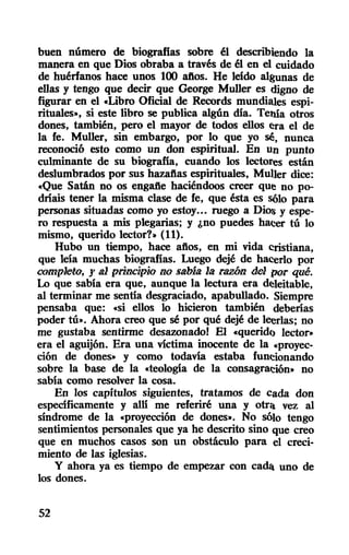 buen número de biografias sobre él describiendo la
manera en que Dios obraba a través de él en el cuidado
de huérfanos hace unos 100 aftoso He leido al~nas de
ellas y tengo que decir que George Muller es digno de
figurar en el «Libro Oficial de Records mundiales espi-
rituales", si este libro se publica algún dia. Tenia otros
dones, también, pero el mayor de todos ellos era el de
la fe. Muller, sin embargo, por lo que yo sé, nunca
reconoció esto como un don espiritual. En un punto
culminante de su biografia, cuando los lectores están
deslumbrados por sus hazaftas espirituales, MuUer dice:
«Que Satán no os engafte haciéndoos creer que no po-
driais tener la misma clase de fe, que ésta es sÓlo para
personas situadas como yo estoy... ruego a Dios y espe-
ro respuesta a mis plegarias; y ¿no puedes hacer tú lo
mismo, querido lector?" (11).
Hubo un tiempo, hace aftos, en mi vida cristiana,
que leia muchas biografias. Luego dejé de hacerlo por
completo, f al principio llO sama la FtlZÓlJ. del por qué.
Lo que sabia era que, aunque la lectura era deleitable,
al terminar me sentia desgraciado, apabullado. Siempre
pensaba que: «si ellos lo hicieron también deberias
poder tú". Ahora creo que sé por qué dejé de leerlas; no
me gustaba sentirme desazonado! El «queridQ lector"
era el aguijón. Era una victima inocente de la «proyec-
ción de dones" y como todavia estaba funcionando
sobre la base de la «teologia de la consagración" no
sabia como resolver la cosa.
En los capitulos siguientes, tratamos de cada don
especificamente y alli me referiré una y otra vez al
síndrome de la «proyección de dones". No sólo tengo
sentimientos personales que ya he descrito sino que creo
que en muchos casos son un obstáculo para el creci-
miento de las iglesias.
y ahora ya es tiempo de empezar con cada uno de
los dones.
52
 