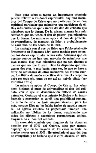 Esto pone sobre el tapete un importante prinClPiO
general relativo a los dones espirituales: hay más miem-
bros del Cuerpo de Cristo que no participan de un don
espiritual particular que miembros que participen de él.
Hay más cristianos que carecen del don del celibato que
miembros que lo tienen. De la misma manera hay más
cristianos que no tienen el don de pastor, que miembros
que lo tienen. Lo mismo se aplica al don de profecia,
de evangelismo, de maestro, de líder, y probablemente
de cada uno de los dones de la lista.
La analogía con el cuerpo físico que Pablo estableció
firmemente en Romanos 12:4 como modelo para enten-
der los dones espirituales aclara esto. Sabemos que en
nuestro cuerpo no hay una mayoría de miembros que
sean manos. Hay más miembros que no son rifiones o
dientes que no que lo sean. Dios ha dispuesto que ten-
gamos dos ojos, y esto basta para ver, 10 que se hace a
favor de centenares de otros miembros del mismo cuer-
po. La Biblia de modo específico dice que el cuerpo no
debe ser todo ojo, pues de ser así no habría olfato (ver
Corintios 12:17).
Lo mismo se aplica al Cuerpo de Cristo. Los «sha-
kers,. hicieron el error de universalizar el don del celi-
bato, con lo que su denominación falleció de causas
naturales. Cortaron el crecimiento biológico y la trans-
ferencia y conversión se volvió una posibilidad remota.
Su estilo de vida no tenía ningún atractivo para los
más, porque Dios no les había hecho de aquella mane-
ra. La Iglesia Católica ha perpetuado también una
aplicación no bíblica de los dones, requiriendo que
todos los clérigos o sacerdotes permanezcan célibes,
tengan o no el don del celibato.
Es razonable concluir que ninguno de los dones es
poseído por el 500/0 del Cuerpo, sino por menos.
Supongo que en la mayoría de los casos se trata de
mucho menos que el 50%. He estudiado el caso del don
de evangelista y he hallado que la cifra alcanza un 10%
61
 