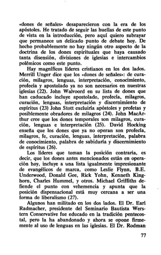 «dones de sefiales» desaparecieron con la era de los
apóstoles. He tratado de seguir las huellas de este punto
de vista en la introducción, pero aquí quiero subrayar
que permanece un delicado punto de debate hoy. De
hecho probablemente no hay ningún otro aspecto de la
doctrina de los dones espirituales que haya causado
tanta disensión, divisiones de iglesias e intercambios
polémicos como este punto.
Hay magnificos lideres cristianos en los dos lados.
Merrill Unger dice que los «dones de sefiales»: de cura-
ción, milagros, lenguas, interpretación, conocimiento,
profecía y apostolado ya no son necesarios en nuestras
iglesias (22). John Walvoord en su lista de dones que
han caducado incluye apostolado, profecía, milagros,
curación, lenguas, interpretación y discernimiento de
espiritus (23) John Stott excluirla apóstoles y profetas y
posiblemente obradores de milagros (24). John MacAr-
thur cree que los dones temporales son milagros, cura-
ción, lenguas e interpretación (25). David Hocking
enseña que los dones que ya no operan son profecía,
milagros, fe, curación, lenguas, interpretación, palabra
de conocimiento, palabra de sabidurla y discernimiento
de espíritus (26).
Los lideres que toman la posición contraria, es
decir, que los dones antes mencionados están en opera-
ción hoy, incluye a una lista igualmente impresionante
de evangélicos de marca, como Leslie Flynn, B.E.
Underwood, Donald Gee, Rick Yohn, Kenneth King-
horn, Charles Hummel, y otros. Michael Griffiths de-
fiende el punto con vehemencia y apunta que la
posición dispensacional está muy cercana a ser una
forma de liberalismo (27).
Algunos han militado en los dos lados. El Dr. Earl
Radmacher, presidente del Seminario Bautista Wers-
tern Conservative fue educado en la tradición pentecos-
tal, pero la ha abandonado y ahora se opone firme-
mente al uso de lenguas en las iglesias. El Dr. Rodman
77
 