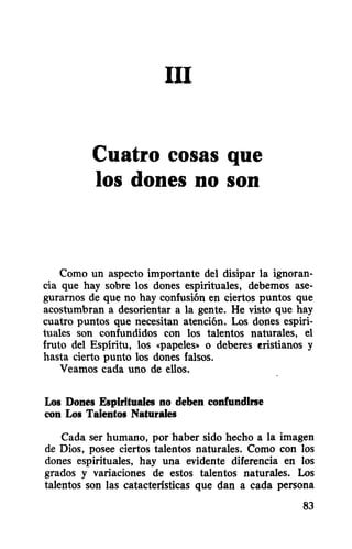 III
Cuatro cosas que
los dones no son
Como un aspecto importante del disipar la ignoran-
cia que hay sobre los dones espirituales, debemos ase-
gurarnos de que no hay confusión en ciertos puntos que
acostumbran a desorientar a la gente. He visto que hay
cuatro puntos que necesitan atención. Los dones espiri-
tuales son confundidos con los talentos naturales, el
fruto del Espíritu, los «papeles» o deberes ~ristianos y
hasta cierto punto los dones falsos.
Veamos cada uno de ellos.
Los Dones Espirituales no deben confundirse
con Los Talentos Naturales
Cada ser humano, por haber sido hecho a la imagen
de Dios, posee ciertos talentos naturales. Como con los
dones espirituales, hay una evidente diferencia en los
grados y variaciones de estos talentos naturales. Los
talentos son las catacterísticas que dan a cada persona
83
 