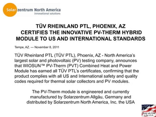TÜV RHEINLAND PTL, PHOENIX, AZ
 CERTIFIES THE INNOVATIVE PV-THERM HYBRID
MODULE TO US AND INTERNATIONAL STANDARDS
Tempe, AZ. — November 8, 2011

TÜV Rheinland PTL (TÜV PTL), Phoenix, AZ - North America’s
largest solar and photovoltaic (PV) testing company, announces
that WIOSUN™ PV-Therm (PVT) Combined Heat and Power
Module has earned all TÜV PTL’s certificates, confirming that the
product complies with all US and International safety and quality
codes required for thermal solar collectors and PV modules.

          The PV-Therm module is engineered and currently
         manufactured by Solarzentrum Allgäu, Germany and
       distributed by Solarzentrum North America, Inc. the USA
 