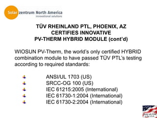 TÜV RHEINLAND PTL, PHOENIX, AZ
            CERTIFIES INNOVATIVE
       PV-THERM HYBRID MODULE (cont’d)

WIOSUN PV-Therm, the world’s only certified HYBRID
combination module to have passed TÜV PTL’s testing
according to required standards:

            ANSI/UL 1703 (US)
            SRCC-OG 100 (US)
            IEC 61215:2005 (International)
            IEC 61730-1:2004 (International)
            IEC 61730-2:2004 (International)
 