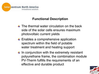 Functional Description

The thermal water circulation on the back
side of the solar cells ensures maximum
photovoltaic current yields
Enables a comprehensive application
spectrum within the field of potable
water treatment and heating support
In conjunction with the extremely resistant
polyurethane frame, the combination module
PV-Therm fulfills the requirements of an
effective and durable product
 
