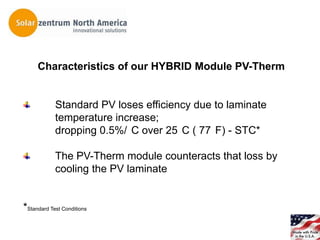 Characteristics of our HYBRID Module PV-Therm


            Standard PV loses efficiency due to laminate
            temperature increase;
            dropping 0.5%/ C over 25 C ( 77 F) - STC*

            The PV-Therm module counteracts that loss by
            cooling the PV laminate


*Standard Test Conditions
 