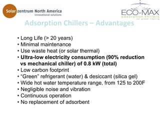 Adsorption Chillers – Advantages
• Long Life (> 20 years)
• Minimal maintenance
• Use waste heat (or solar thermal)
• Ultra-low electricity consumption (90% reduction
  vs mechanical chiller) of 0.8 kW (total)
• Low carbon footprint
• ―Green‖ refrigerant (water) & desiccant (silica gel)
• Wide hot water temperature range, from 125 to 200F
• Negligible noise and vibration
• Continuous operation
• No replacement of adsorbent
 