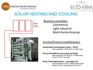 SOLAR HEATING AND COOLING
               Business examples:
       Solar
       Array          Commercial
                      Light industrial
                      Multi-Family Housing


               Current/Future installation(s):
               Sustainable Technologies Center – SFCC
                    •    Solar application, 30TR @ 45 F chilled water

               Parris Island Marine Corps Recruit Depot
                    •    Solar application, 80TR @ 45 F chilled water
                         driven w/ 160 F hot water

               Ed W. Clark High School – Las Vegas, NV
                    •    Solar application 105 TR, HVAC Modernization
                         Project, Factory Testing November 6, 2011
 