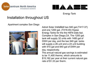 Energy Tank
Installation throughout US
Apartment complex San Diego
                              Adroit Solar installed two 940 gal.(T417-37)
                              and one 1200 gal. (T419-45) Haase
                              Energy Tanks for the the Hill’N Dale Apt.
                              Complex in San Diego,CA. The 1200 gal.
                              tank will supply 32 units with 1480 gal of
                              DWH per day, and the two 940 gal. tanks
                              will supply a 26 unit and a 24 unit building
                              with 910 gal and 840 gal of DWH per
                              day, respectively.
                              The annual natural gas savings is estimated
                              to be 11,400 therms, which amounts to
                              $15,162 per year at their current natural gas
                              rate of $1.33 per therm.
 