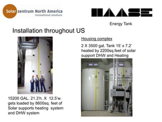 Energy Tank
  Installation throughout US
                                 Housing complex
                                 2 X 3500 gal. Tank 15’ x 7.2’
                                 heated by 2200sq.feet of solar
                                 support DHW and Heating




15200 GAL. 21.3’h. X 12.5’w.
gets loaded by 8600sq. feet of
Solar supports heating system
and DHW system
 