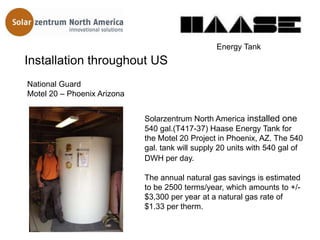 Energy Tank
Installation throughout US
National Guard
Motel 20 – Phoenix Arizona


                             Solarzentrum North America installed one
                             540 gal.(T417-37) Haase Energy Tank for
                             the Motel 20 Project in Phoenix, AZ. The 540
                             gal. tank will supply 20 units with 540 gal of
                             DWH per day.

                             The annual natural gas savings is estimated
                             to be 2500 terms/year, which amounts to +/-
                             $3,300 per year at a natural gas rate of
                             $1.33 per therm.
 
