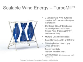 Scalable Wind Energy – TurboMill®
                                             •    3 Vertical Axis Wind Turbines
                                                  coupled to 3 permanent magnet
                                                  Generators
                                             •    On-Board ―Smart‖ Electronics
                                                  include dynamic Maximum
                                                  Power Point Tracking (MPPT)
                                                  and connectivity
                                             •    Multiple Unit Interconnects
                                             •    Easy Connection On or Off Grid
                                             •    No complicated masts, guy
                                                  wires, or towers
                                             •    Environmentally
                                                  friendly, virtually Silent
                                             •    230 kWh/Year (@5m/sec average yearly
                                                  wind speed)

       Property of WindStream Technologies. Proprietary and Confidential
 
