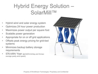 Hybrid Energy Solution –
                     SolarMill™
•   Hybrid wind and solar energy system
•   Optimizes 24 hour power production
•   Maximizes power output per square foot
•   Scalable power generation
•   Appropriate for on or off grid applications
•   Offsets peak energy pricing for grid-tied
    systems
•   Minimizes backup battery storage
    requirements
•   576 kWh/ Year (@ 6kWh/m2/day and 5m/sec
    average yearly wind speed)




                           Property of WindStream Technologies. Proprietary and Confidential
 