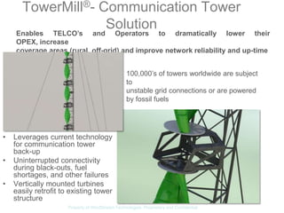 TowerMill®- Communication Tower
                   Solution
    Enables TELCO’s and Operators to dramatically lower their
    OPEX, increase
    coverage areas (rural, off-grid) and improve network reliability and up-time


                                                   100,000’s of towers worldwide are subject
                                                   to
                                                   unstable grid connections or are powered
                                                   by fossil fuels




•   Leverages current technology
    for communication tower
    back-up
•   Uninterrupted connectivity
    during black-outs, fuel
    shortages, and other failures
•   Vertically mounted turbines
    easily retrofit to existing tower
    structure
                      Property of WindStream Technologies. Proprietary and Confidential
 