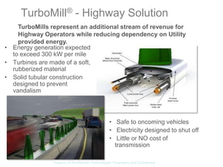 TurboMill® - Highway Solution
    TurboMills represent an additional stream of revenue for
    Highway Operators while reducing dependency on Utility
    provided energy.
• Energy generation expected
  to exceed 300 kW per mile
• Turbines are made of a soft,
  rubberized material
• Solid tubular construction
  designed to prevent
  vandalism




                                                   • Safe to oncoming vehicles
                                                   • Electricity designed to shut off
                                                   • Little or NO cost of
                                                     transmission

                Property of WindStream Technologies. Proprietary and Confidential
 