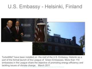 U.S. Embassy - Helsinki, Finland




TurboMills® have been installed on the roof of the U.S. Embassy, Helsinki as a
part of the formal launch of the League of Green Embassies. More than 110
embassies in the League share the objective of promoting energy efficiency and
tackling issues of climate change. March 2011
                   Property of WindStream Technologies. Proprietary and Confidential
 